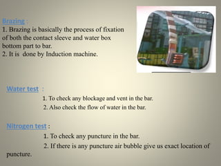 Brazing :
1. Brazing is basically the process of fixation
of both the contact sleeve and water box
bottom part to bar.
2. It is done by Induction machine.
Water test :
1. To check any blockage and vent in the bar.
2. Also check the flow of water in the bar.
Nitrogen test :
1. To check any puncture in the bar.
2. If there is any puncture air bubble give us exact location of
puncture.
 