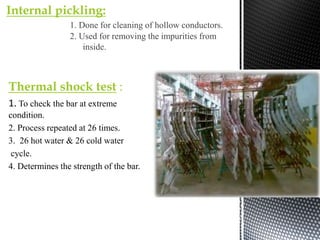 Thermal shock test :
1. To check the bar at extreme
condition.
2. Process repeated at 26 times.
3. 26 hot water & 26 cold water
cycle.
4. Determines the strength of the bar.
Internal pickling:
1. Done for cleaning of hollow conductors.
2. Used for removing the impurities from
inside.
 
