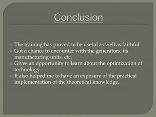  The training has proved to be useful as well as faithful.
 Got a chance to encounter with the generators, its
manufacturing units, etc.
 Gives an opportunity to learn about the optimization of
technology.
 It also helped me to have an exposure of the practical
implementation of the theoretical knowledge.
 