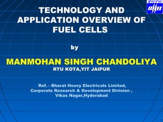 TECHNOLOGY AND
APPLICATION OVERVIEW OF
FUEL CELLS
by
MANMOHAN SINGH CHANDOLIYA
RTU KOTA,YIT JAIPUR
Ref. - Bharat Heavy Electricals Limited,
Corporate Research & Development Division ,
Vikas Nagar,Hyderabad
 