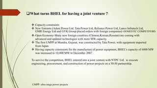 What turns BHEL for having a joint venture ?
 Capacity constraints
 New Entrants (Adani Power Ltd. Tata Power Ltd, Reliance Power Ltd, Lanco Infratech Ltd,
GMR Energy Ltd and GVK Group placed orders with foreign companies)-DOMESTIC COMPETITORS
 Open Economy-Many new foreign countries (Chinese,Korean,Russian) are coming with
advanced and updated technologies with more MW capacity.
 The first UMPP at Mundra, Gujarat, was constructed by Tata Power, with equipment imported
from Japan.
 Having capacity constraints for the manufacture of power equipment, BHEL’s capacity of 6000 MW
was increased to 10,000 MW in December 2007
To survive the competition, BHEL entered into a joint venture with NTPC Ltd. to execute
engineering, procurement, and construction of power projects on a 50:50 partnership.
UMPP: ultra mega power projects
 