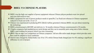 BHEL VS CHINESE PLAYERS
 BHEL was the high cost supplier of power equipment whereas Chinese players products were low priced
and were delivered on time.
 BHEL equipment for unit of power producer needs to spend Rs 2 as fixed cost whereas in Chinese equipment
reduced its fixed cost to Rs 1.4 or 1.5.
 Chinese was experienced in producing BTG (Boiler turbine generator) whereas BHEL was just about mastering
the technology.
 BHEL commissioned a 600 MW unit delivery in 36 months whereas Chinese commissioned in 30 months.
 Chinese companies had standard power point design and they use to assemble parts using nuts n bolts whereas
BHEL used welding for projects which was time consuming.
 BHEL Has an edge over competitors as Chinese companies did not offer tailor made designs which provides units
that could be adapted to local conditions.
 Interest rates charged by Indian banks was 10 to 13% while Chinese bank charged just 4 to 6% making a significant
difference in cost of project.
 