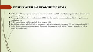 INCREASING THREAT FROM CHINESE RIVALS
 BHEL, the 12th largest power equipment manufacturer in the world faced stiffed competition from Chinese power
equipment players.
 Analysts pointed out a lot of weaknesses in BHEL like the capacity constraints, delayed delivery performance,
cost factors, etc.
 BHEL started losing to Chinese rivals from the year 2000.
 The Chinese players, who had little or no existence a few decades ago, took away 50% market share from BHEL.
 Indian power companies struggled to get finance for their projects and it helped Chinese companies to gain a
strong foothold in India.
 