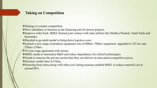 Taking on Competition
Strategy to counter competition.
New subsidiary to function as the financing arm for power projects.
Improve order book. BHEL formed joint venture with state utilities like Madhya Pradesh, Tamil Nadu and
Karnataka.
Decided to go multi modal to bring down logistics costs.
Launch a new range of products equipment sets of 600mv. 500mv equipment upgraded to 525 mv and
250mv-270mv.
10 year wage agreement with unions.
BHEL needs to internalize R&D and reduce dependency for critical technologies.
Needs to reassure the private section that they can deliver on time and at competitive prices.
Increase vendor base in China.
Sourcing from china along with other cost cutting measure enabled BHEL to reduce material cost at
around 60%
 