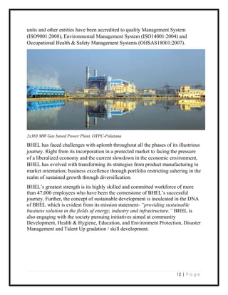 12 | P a g e
units and other entities have been accredited to quality Management System
(ISO9001:2008), Environmental Management System (ISO14001:2004) and
Occupational Health & Safety Management Systems (OHSAS18001:2007).
2x363 MW Gas based Power Plant, OTPC-Palatana
BHEL has faced challenges with aplomb throughout all the phases of its illustrious
journey. Right from its incorporation in a protected market to facing the pressure
of a liberalized economy and the current slowdown in the economic environment,
BHEL has evolved with transforming its strategies from product manufacturing to
market orientation; business excellence through portfolio restricting ushering in the
realm of sustained growth through diversification.
BHEL’s greatest strength is its highly skilled and committed workforce of more
than 47,000 employees who have been the cornerstone of BHEL’s successful
journey. Further, the concept of sustainable development is inculcated in the DNA
of BHEL which is evident from its mission statement- “providing sustainable
business solution in the fields of energy, industry and infrastructure.” BHEL is
also engaging with the society pursuing initiatives aimed at community
Development, Health & Hygiene, Education, and Environment Protection, Disaster
Management and Talent Up gradation / skill development.
 
