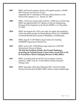 16 | P a g e
2007 BHEL and French company Alstom will together produce 1,50,000
MW of power over the next 10 years.
Appointed Shri N. Gokulram as Part-time official director on the
board of the company w.e.f. January 25, 2007.
2008 BHEL, Trichy has secured order worth Rs. 15,000 crore, all time high.
BHEL has appointed Shri O.P. Bhutani as Director (Engineering,
Research & Development) on the Board of BHEL w.e.f. December
24, 2009.
2010 BHEL has bagged a Rs 2,665 crore order for supply and installation
of the main plant package for Dainik Bhaskar Power Ltd. 2X600MW
coal-based thermal power project at Baradarha, in Chhattisgarh.
2011 BHEL bags Rs 37,289 Million mega Contract for installing
2X600MW Supercritical Thermal sets.
2012 BHEL receives Rs. 9,500 Million mega contact for 1,020 MW
Hydroelectric Project in Bhutan.
The Hon’ble President of India, Shri Pranab Mukharjee,
presenting the National Energy Conservation Award 2012 to Mr.
B. Prasad Rao, Chief & Managing Director (CMD), BHEL.
2013 BHEL wins India pride award 2013 for Excellence in Heavy
Industries- BHEL wins Rs. 10,230 Million Turbine Generator
Package order.
2014 BHEL bags India Today Best Maharatna PSU Award for Global
Presence & Innovation & R&D- BHEL achieves major breakthrough.
 