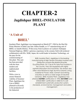 17 | P a g e
CHAPTER-2
Jagdishpur BHEL-INSULATOR
PLANT
‘A Unit of
BHEL’
Insulator Plant, Jagdishpur was inaugurated on March 03rd
, 1984 by the Hon’ble
Prime Minister of India Late Smt. Indira Gandhi, as 11th
manufacturing unit of
BHEL in Amethi District, 78 Km away from Lucknow on Lucknow Sultanpur
National Highway. BHEL’s glorious experience in the ceramic field with technical
collaboration with M/s. NGK, Japan, the world leader in Insulator Technology, set
the pace for the
commissioning of
this plant. This unit
has been provided
with the most
modern and
sophisticated
facilities.
With a view to
ensure financial
viability of Insulator
Plant, Jagdishpur the
Unit of BHEL
planned to diversify
to the production of
the Industrial
BHEL Insulator Plant, Jagdishpur is the leading
manufacturing of High Tension Porcelain Insulator and
Distribution insulator like Bobbin/Shackle,
Guy/Stay/Strain, Pin, Cap & Pin type Post Insulator in
the country. They are equipped with highly
sophisticated plant and machinery. This division also
offers wear Resistance High Alumina Ceramic Lining
material for Power, Steel, Cement and Mining
Industries as well as a wide range of industrial
Ceramics. BHEL Insulator Plant, Jagdishpur has
attained ISO9001 certification in 1994, ISO144001 and
OHSAS18001 certification in 2002 for its well
establishment systematic production system,
standards, environmental, management and safety
management.
 