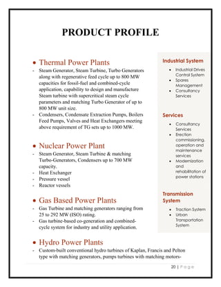 20 | P a g e
PRODUCT PROFILE
 Thermal Power Plants
- Steam Generator, Steam Turbine, Turbo Generators
along with regenerative feed cycle up to 800 MW
capacities for fossil-fuel and combined-cycle
application, capability to design and manufacture
Steam turbine with supercritical steam cycle
parameters and matching Turbo Generator of up to
800 MW unit size.
- Condensers, Condensate Extraction Pumps, Boilers
Feed Pumps, Valves and Heat Exchangers meeting
above requirement of TG sets up to 1000 MW.
 Nuclear Power Plant
- Steam Generator, Steam Turbine & matching
Turbo-Generators, Condensers up to 700 MW
capacity.
- Heat Exchanger
- Pressure vessel
- Reactor vessels
 Gas Based Power Plants
- Gas Turbine and matching generators ranging from
25 to 292 MW (ISO) rating.
- Gas turbine-based co-generation and combined-
cycle system for industry and utility application.
 Hydro Power Plants
- Custom-built conventional hydro turbines of Kaplan, Francis and Pelton
type with matching generators, pumps turbines with matching motors-
Services
 Consultancy
Services
 Erection
commissioning,
operation and
maintenance
services
 Modernization
and
rehabilitation of
power stations
Transmission
System
 Traction System
 Urban
Transportation
System
Industrial System
 Industrial Drives
Control System
 Spares
Management
 Consultancy
Services
 