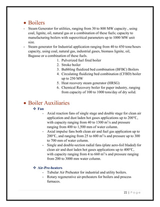 22 | P a g e
 Boilers
- Steam Generator for utilities, ranging from 30 to 800 MW capacity , using
coal, lignite, oil, natural gas or a combination of these fuels; capacity to
manufacturing boilers with supercritical parameters up to 1000 MW unit
size.
- Steam generator for Industrial application ranging from 40 to 450 tone/hours
capacity, using coal, natural gas, industrial gases, biomass lignite, oil,
Bagasse or a combination of these fuels.
1. Pulverized fuel fired boiler
2. Stroke boiler
3. Bubbling fluidized bed combination (BFBC) Boilers
4. Circulating fluidizing bed combination (CFBD) boiler
up to 250 MW
5. Heat recovery steam generator (HRSG)
6. Chemical Recovery boiler for paper industry, ranging
from capacity of 100 to 1000 tons/day of dry solid.
 Boiler Auxiliaries
 Fan
- Axial reaction fans of single stage and double stage for clean air
application and dust laden hot gases applications up to 200°Ϲ,
with capacity ranging from 40 to 1300 m3
/s and pressure
ranging from 400 to 1,500 mm of water column.
- Axial impulse fans both clean air and fuel gas application up to
200°Ϲ, and ranging from 25 to 600 m3
/s and pressure up to 300
to 700 mm of water column.
- Single and double-section radial fans (plate aero-foil bladed) for
clean air and dust laden hot gases applications up to 400°Ϲ,
with capacity ranging from 4 to 660 m3
/s and pressure ranging
from 200 to 3000 mm water column.
 Air-Pre-heaters
- Tubular Air Preheater for industrial and utility boilers.
- Rotary regenerative air-preheaters for boilers and process
furnaces.
 