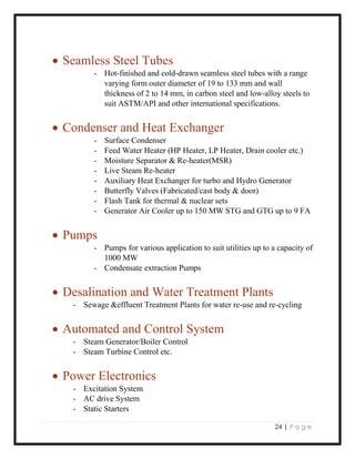 24 | P a g e
 Seamless Steel Tubes
- Hot-finished and cold-drawn seamless steel tubes with a range
varying form outer diameter of 19 to 133 mm and wall
thickness of 2 to 14 mm, in carbon steel and low-alloy steels to
suit ASTM/API and other international specifications.
 Condenser and Heat Exchanger
- Surface Condenser
- Feed Water Heater (HP Heater, LP Heater, Drain cooler etc.)
- Moisture Separator & Re-heater(MSR)
- Live Steam Re-heater
- Auxiliary Heat Exchanger for turbo and Hydro Generator
- Butterfly Valves (Fabricated/cast body & door)
- Flash Tank for thermal & nuclear sets
- Generator Air Cooler up to 150 MW STG and GTG up to 9 FA
 Pumps
- Pumps for various application to suit utilities up to a capacity of
1000 MW
- Condensate extraction Pumps
 Desalination and Water Treatment Plants
- Sewage &effluent Treatment Plants for water re-use and re-cycling
 Automated and Control System
- Steam Generator/Boiler Control
- Steam Turbine Control etc.
 Power Electronics
- Excitation System
- AC drive System
- Static Starters
 