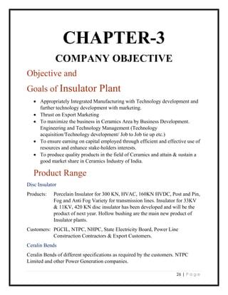 26 | P a g e
CHAPTER-3
COMPANY OBJECTIVE
Objective and
Goals of Insulator Plant
 Appropriately Integrated Manufacturing with Technology development and
further technology development with marketing.
 Thrust on Export Marketing
 To maximize the business in Ceramics Area by Business Development.
Engineering and Technology Management (Technology
acquisition/Technology development/ Job to Job tie up etc.)
 To ensure earning on capital employed through efficient and effective use of
resources and enhance stake-holders interests.
 To produce quality products in the field of Ceramics and attain & sustain a
good market share in Ceramics Industry of India.
Product Range
Disc Insulator
Products: Porcelain Insulator for 300 KN, HVAC, 160KN HVDC, Post and Pin,
Fog and Anti Fog Variety for transmission lines. Insulator for 33KV
& 11KV, 420 KN disc insulator has been developed and will be the
product of next year. Hollow bushing are the main new product of
Insulator plants.
Customers: PGCIL, NTPC, NHPC, State Electricity Board, Power Line
Construction Contractors & Export Customers.
Ceralin Bends
Ceralin Bends of different specifications as required by the customers. NTPC
Limited and other Power Generation companies.
 