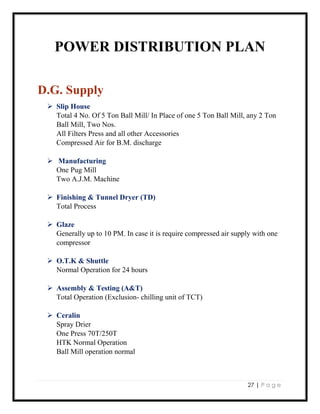 27 | P a g e
POWER DISTRIBUTION PLAN
D.G. Supply
 Slip House
Total 4 No. Of 5 Ton Ball Mill/ In Place of one 5 Ton Ball Mill, any 2 Ton
Ball Mill, Two Nos.
All Filters Press and all other Accessories
Compressed Air for B.M. discharge
 Manufacturing
One Pug Mill
Two A.J.M. Machine
 Finishing & Tunnel Dryer (TD)
Total Process
 Glaze
Generally up to 10 PM. In case it is require compressed air supply with one
compressor
 O.T.K & Shuttle
Normal Operation for 24 hours
 Assembly & Testing (A&T)
Total Operation (Exclusion- chilling unit of TCT)
 Ceralin
Spray Drier
One Press 70T/250T
HTK Normal Operation
Ball Mill operation normal
 