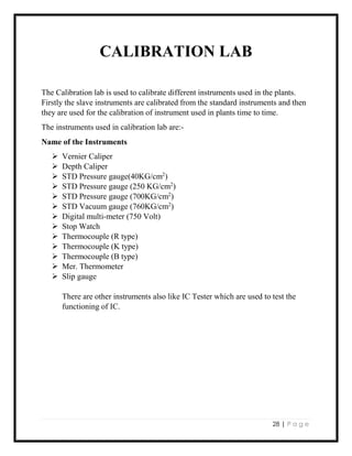 28 | P a g e
CALIBRATION LAB
The Calibration lab is used to calibrate different instruments used in the plants.
Firstly the slave instruments are calibrated from the standard instruments and then
they are used for the calibration of instrument used in plants time to time.
The instruments used in calibration lab are:-
Name of the Instruments
 Vernier Caliper
 Depth Caliper
 STD Pressure gauge(40KG/cm2
)
 STD Pressure gauge (250 KG/cm2
)
 STD Pressure gauge (700KG/cm2
)
 STD Vacuum gauge (760KG/cm2
)
 Digital multi-meter (750 Volt)
 Stop Watch
 Thermocouple (R type)
 Thermocouple (K type)
 Thermocouple (B type)
 Mer. Thermometer
 Slip gauge
There are other instruments also like IC Tester which are used to test the
functioning of IC.
 