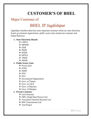 31 | P a g e
CUSTOMER’S OF BHEL
Major Customer of
BHEL IP Jagdishpur
Jagdishpur Insulator plant has some important customer which are state electricity
board, government organizations, public sector units and private customer and
Indian Railways.
1. State Electricity Boards
 UPPCL
 MPSEB
 GEB
 PSEB
 KSEB
 KPTCL
 TNEB
 MSEB
2. Public Sector Units
 Power Grid
 NTPC
 NHPC
 DVC
 NLC
 Government Organization
 Govt. of Tripura
 Govt. of J & K
 Govt. of Mijoram
 Govt. of Manipur
3. Private Customer
 Jyoti Structure
 JSPL (Jindal Steel Power Ltd.)
 Associated Transrail Structure Ltd.
 RPG Transmission Ltd.
 Tata Project
 