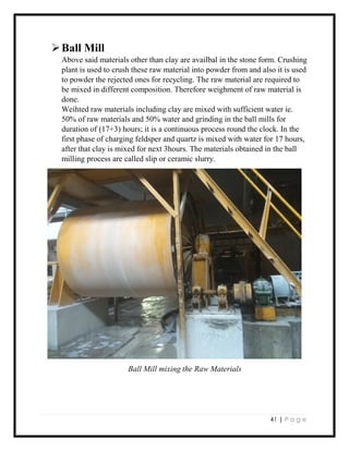 41 | P a g e
Ball Mill
Above said materials other than clay are availbal in the stone form. Crushing
plant is used to crush these raw material into powder from and also it is used
to powder the rejected ones for recycling. The raw material are required to
be mixed in different composition. Therefore weighment of raw material is
done.
Weihted raw materials including clay are mixed with sufficient water ie.
50% of raw materials and 50% water and grinding in the ball mills for
duration of (17+3) hours; it is a continuous process round the clock. In the
first phase of charging feldsper and quartz is mixed with water for 17 hours,
after that clay is mixed for next 3hours. The materials obtained in the ball
milling process are called slip or ceramic slurry.
Ball Mill mixing the Raw Materials
 