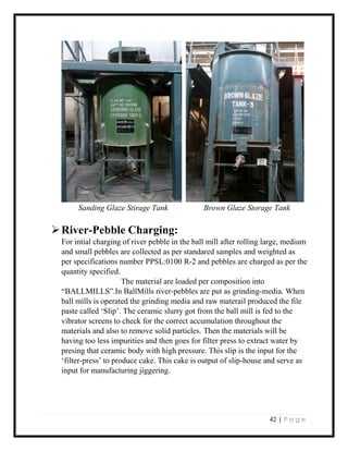 42 | P a g e
Sanding Glaze Stirage Tank Brown Glaze Storage Tank
River-Pebble Charging:
For intial charging of river pebble in the ball mill after rolling large, medium
and small pebbles are collected as per standared samples and weighted as
per specifications number PPSL:0100 R-2 and pebbles are charged as per the
quantity specified.
The material are loaded per composition into
“BALLMILLS”.In BallMills river-pebbles are put as grinding-media. When
ball mills is operated the grinding media and raw materail produced the file
paste called ‘Slip’. The ceramic slurry got from the ball mill is fed to the
vibrator screens to check for the correct accumulation throughout the
materials and also to remove solid particles. Then the materials will be
having too less impurities and then goes for filter press to extract water by
presing that ceramic body with high pressure. This slip is the input for the
‘filter-press’ to produce cake. This cake is output of slip-house and serve as
input for manufacturing jiggering.
 