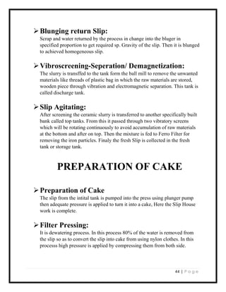44 | P a g e
Blunging return Slip:
Scrap and water returned by the process in change into the bluger in
specified proportion to get required sp. Gravity of the slip. Then it is blunged
to achieved homogeneous slip.
Vibroscreening-Seperation/ Demagnetization:
The slurry is transffed to the tank form the ball mill to remove the unwanted
materials like threads of plastic bag in which the raw materials are stored,
wooden piece through vibration and electromagnetic separation. This tank is
called discharge tank.
Slip Agitating:
After screening the ceramic slurry is transferred to another specifically built
bank called top tanks. From this it passed through two vibratory screens
which will be rotating continuously to avoid accumulation of raw materials
at the bottom and after on top. Then the mixture is fed to Ferro Filter for
removing the iron particles. Finaly the fresh Slip is collected in the fresh
tank or storage tank.
PREPARATION OF CAKE
Preparation of Cake
The slip from the intital tank is pumped into the press using plunger pump
then adequate pressure is applied to turn it into a cake, Here the Slip House
work is complete.
Filter Pressing:
It is dewatering process. In this process 80% of the water is removed from
the slip so as to convert the slip into cake from using nylon clothes. In this
processs high pressure is applied by compressing them from both side.
 