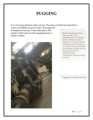 46 | P a g e
PUGGING
It is a de-airing operation under vaccum. The cakes are filled into pug mills to
remove air bubbles present in cakes. In the pug mill
homogeneous mixing of cakes takes place, The
product which come out after pugging process is
called as blanks.
Blanks are extruded from
the pug mills in the
cylindrical form of different
sizes for different types of
insulators. In this process the
moisture content is reduces
up to 22%. Cylindrical blanks
are shaped conically by pre
shaping machine to
facilitate Proper
compaction during forming
process.
Pugging Air Moisture removal
 