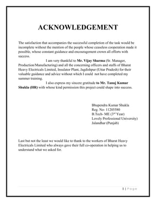 5 | P a g e
ACKNOWLEDGEMENT
The satisfaction that accompanies the successful completion of the task would be
incomplete without the mention of the people whose ceaseless cooperation made it
possible, whose constant guidance and encouragement crown all efforts with
success.
I am very thankful to Mr. Vijay Sharma (Sr. Manager,
Production/Manufacturing) and all the concerning officers and staffs of Bharat
Heavy Electricals Limited, Insulator Plant, Jagdishpur (Uttar Pradesh) for their
valuable guidance and advice without which I could not have completed my
summer training.
I also express my sincere gratitude to Mr. Tanuj Kumar
Shukla (HR) with whose kind permission this project could shape into success.
Bhupendra Kumar Shukla
Reg. No- 11205580
B.Tech- ME (3rd
Year)
Lovely Professional University)
Jalandhar (Punjab)
Last but not the least we would like to thank to the workers of Bharat Heavy
Electricals Limited who always gave their full co-operation in helping us to
understand what we asked for.
 