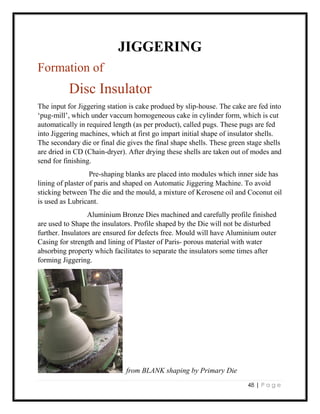 48 | P a g e
JIGGERING
Formation of
Disc Insulator
The input for Jiggering station is cake produed by slip-house. The cake are fed into
‘pug-mill’, which under vaccum homogeneous cake in cylinder form, which is cut
automatically in required length (as per product), called pugs. These pugs are fed
into Jiggering machines, which at first go impart initial shape of insulator shells.
The secondary die or final die gives the final shape shells. These green stage shells
are dried in CD (Chain-dryer). After drying these shells are taken out of modes and
send for finishing.
Pre-shaping blanks are placed into modules which inner side has
lining of plaster of paris and shaped on Automatic Jiggering Machine. To avoid
sticking between The die and the mould, a mixture of Kerosene oil and Coconut oil
is used as Lubricant.
Aluminium Bronze Dies machined and carefully profile finished
are used to Shape the insulators. Profile shaped by the Die will not be disturbed
further. Insulators are ensured for defects free. Mould will have Aluminium outer
Casing for strength and lining of Plaster of Paris- porous material with water
absorbing property which facilitates to separate the insulators some times after
forming Jiggering.
from BLANK shaping by Primary Die
 