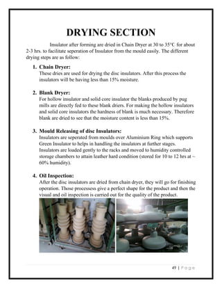 49 | P a g e
DRYING SECTION
Insulator after forming are dried in Chain Dryer at 30 to 35°Ϲ for about
2-3 hrs. to facilitate seperation of Insulator from the mould easily. The different
drying steps are as follow:
1. Chain Dryer:
These dries are used for drying the disc insulators. After this process the
insulators will be having less than 15% moisture.
2. Blank Dryer:
For hollow insulator and solid core insulator the blanks produced by pug
mills are directly fed to these blank driers. For making the hollow insulators
and solid core insulators the hardness of blank is much necessary. Therefore
blank are dried to see that the moisture content is less than 15%.
3. Mould Releasing of disc Insulators:
Insulators are seperated from moulds over Aluminium Ring which supports
Green Insulator to helps in handling the insulators at further stages.
Insulators are loaded gently to the racks and moved to humidity controlled
storage chambers to attain leather hard condition (stored for 10 to 12 hrs at ~
60% humidity).
4. Oil Inspection:
After the disc insulators are dried from chain dryer, they will go for finishing
operation. Those processess give a perfect shape for the product and then the
visual and oil inspection is carried out for the quality of the product.
 