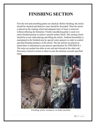 50 | P a g e
FINISHING SECTION
First the tool and smoothing plates are checked. Before finishing, the article
should be checked and defective ones should be discarded. Then the article
is placed on the rotating wheel and adequate layer of mass is removed
without affecting die formation. Finally smoothening plate is used over
entire finished portion to achieve smooth surface finish. The rotating wheel
should be at rest while placing and lifting the article. Ambient hummidity is
maintained in the finished area by special water sprayers in order to control
specifed finishing hardness of the article. The the articles are placed on
tunnel drier is maintained as per process specification No. PPS:0202 R-1.
The racks are pushed into drier at one end and released at the other end.
Necessary corrective action is taken in case the moisture exceeds specified
limits.
Finshing of disc insulators on lathe machine
 