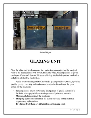 52 | P a g e
Tunnel Dryer
GLAZING UNIT
After the all type of insulators goes for glazing is a process to give the required
color to the insulators like red, brown, black and white. Glazing is done to give a
coating of 0.3mm to 0.5mm of thickness. Glazing resullts in improved mechanical
and electrical stability charterstics.
Good Insulators are glazed in Automatic glazing machine (AGM), Specified
specific gravity, viscosity and thickness are maintained to enhance the glaze
impact on the insulators.
 Sanding is done on pin portion and head portion of glazed insulators to
facilitate better grip while cementing the metal parts and improves
Mechanical charterstics of the insulators.
 Stamping identification made on the insulators based on the customer
requirement and standards.
In Glazing Unit there are different operations are exist:
 