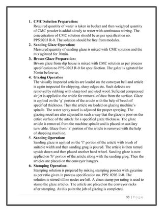 53 | P a g e
1. CMC Solution Preparation:
Required quantity of water is taken in bucket and then weighted quantity
of CMC powder is added slowly to water with continuous stirring. The
concentration of CMC solution should be as per specification no.
PPS:0203 R-0. The solution should be free from modules.
2. Sanding Glaze Operation:
Measured quantity of sanding glaze is mixed with CMC solution and the
mix agitated for 30min.
3. Brown Glaze Preparation:
Brwon glaze from slip house is mixed with CMC solution as per process
specification no PPS-0203 R-0 for specifiaction. The galze is agitated for
30min before se.
4. Glazing Operation
The visually inspected articles are loaded on the conveyor bell and article
is again inspected for chipping, sharp edges etc. Such defects are
removed by rubbing with sharp tool and steel wool. Suficient compressed
air jet is applied to the article for removal of dust from the surface. Glaze
is applied on the ‘g’ portion of the article with the help of brush of
specified thickness. Then the article on loaded on glazing machine’s
spindle. The water spray nozel is adjusted for proper spraying. The
glazing nozel are also adjusted in such a way that the glaze is poor on the
entire surface of the article for a specified glaze thickness. The glaze
article is removed from the machine spindle and is placed on auxilary
turn table. Glaze from ‘a’ portion of the article is removed with the help
of shopping machine.
5. Sanding Operation:
Sanding glaze is applied on the ‘f’ portion of the article with brush of
suitable width and then sanding grog is poured. The article is then turned
upside down and then placed another hand wheel. Sanding glaze is now
applied on ‘b’ portion of the article along with the sanding grog. Then the
articles are placed on the conveyor hangers.
6. Stamping Operation:
Stamping solution is prepared by mixing stamping powder with gycerine
as per ratio given in process specification no. PPS: 0203 R-0. The
solution is stirred till no nodes are left. A clean stamp per rating is used to
stamp the glaze articles. The article are placed on the conveyor racks
after stamping. At this point the job of glazing is completed.
 