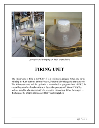 55 | P a g e
Conveyor and stamping on Shell of Insulators
FIRING UNIT
The firing work is done in the ‘Kiln’. It is a continuous process. When one car is
entering the Kiln from the enterence door, one exits out throughout the exit door.
The Kiln tempreture and the cycle tim is maintained as per guide lines of E&D for
controlling standared and routine rod thermal expansion at 250 and 650°Ϲ by
making suitable adujustments of kiln operation parameters. When the wagon is
discharged, the articles are unloaded for visual insepction.
 