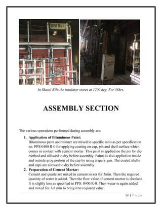 56 | P a g e
In Shatal Kiln the insulator stores at 1200 deg. For 58hrs.
ASSEMBLY SECTION
The various operations performed during assembly are:
1. Application of Bituminous Paint:
Bituminous paint and thinner are mixed in specific ratio as per specification
no. PPS:0400 R-0 for applying coating on cap, pin and shell surface which
comes in contact with cement mortar. This paint is applied on the pin by dip
method and allowed to dry before assembly. Paints is also applied on inside
and outside grog portion of the cap by using a spary gun. The coated shells
and caps are allowed to dry before assembly.
2. Preparation of Cement Mortar:
Cement and quartz are mixed in cement mixer for 5min. Then the required
quantity of water is added. Then the flow value of cement mortar is checked.
It is slighly less as specified in PPS: 0400 R-0. Then water is again added
and mixed for 3-5 min to bring it to reqiured value.
 