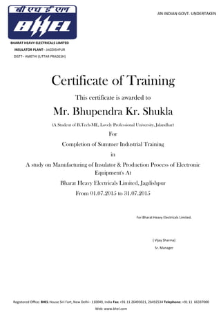 Registered Oﬃce: BHEL House Siri Fort, New Delhi– 110049, India Fax: +91-11 26493021, 26492534 Telephone: +91 11 66337000
Web: www.bhel.com
AN INDIAN GOVT. UNDERTAKEN
BHARAT HEAVY ELECTRICALS LIMITED
INSULATOR PLANT– JAGDISHPUR
DISTT– AMETHI (UTTAR PRADESH)
Certificate of Training
This certificate is awarded to
Mr. Bhupendra Kr. Shukla
(A Student of B.Tech-ME, Lovely Professional University, Jalandhar)
For
Completion of Summer Industrial Training
in
A study on Manufacturing of Insulator & Production Process of Electronic
Equipment's At
Bharat Heavy Electricals Limited, Jagdishpur
From 01.07.2015 to 31.07.2015
For Bharat Heavy Electricals Limited.
( Vijay Sharma)
Sr. Manager
 