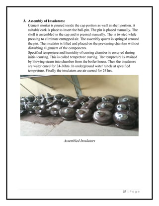 57 | P a g e
3. Assembly of Insulators:
Cement mortar is poured inside the cap portion as well as shell portion. A
suitable cork is place to insert the ball-pin. The pin is placed manually. The
shell is assembled in the cap and is pressed manually. The is twisted while
pressing to eliminate entrapped air. The assembly quartz is springed arround
the pin. The insulator is lifted and placed on the pre-curing chamber without
disturbing alignment of the components.
Specified tempreture and humidity of curring chamber is ensurred during
initial curring. This is called tempreture curring. The tempreture is attained
by blowing steam into chamber from the boiler house. Then the insulators
are water cured for 24-36hrs. In underground water tunels at specified
tempreture. Finally the insulators are air curred for 24 hrs.
Assembled Insulators
 
