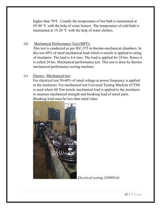 60 | P a g e
higher than 70°Ϲ. Usually the temperature of hot bath is maintained at
85-90 °Ϲ with the help of water heaters. The temperature of cold bath is
maintained at 15-20 °Ϲ with the help of water chillers.
iii) Mechanical Performance Test (MPT):
This test is conducted as per IEC-575 in thermo-mechanical chambers. In
this test 60% of rated mechanical load which is tensile is applied to string
of insulators. The load is 4-6 tons. The load is applied for 24 hrs. Hence it
is called 24 hrs. Mechanical performance test. This test is done by thermo
mechanical performance testing machine.
iv) Electro –Mechanical test:
For electrical test 50-60% of rated voltage at power frequency is applied
to the insulators. For mechanical test Universal Testing Machine (UTM)
is used where 60 Ton tensile mechanical load is applied to the insulators
to measure mechanical strength and breaking load of metal parts.
Breaking load must be less than rated value.
Electrical testing 32000Volt
 