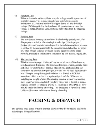61 | P a g e
v) Puncture Test:
This test is conducted to verify or note the voltage at which puncture of
insulators occur. This is done in particular tank which contains
transformer oil. First the insulator is dipped in the oil and then high
voltage (AC) is applied to the insulators till puncture occurs and this
voltage is noted. Puncture voltage should not be less than the specified
voltage.
vi) Porosity Test:
The non-porous property of insulators is checked by porosity test. For
this purpose a solution of methyl spirit and a dye (1%) is prepared.
Broken pieces of insulators are dropped in the solution and then pressure
is applied by the compressors to the insulator loaded chamber for some
hrs. Then broken samples are taken out and again broken to check
porosity. Pressure in the chamber should not be less than 153 kg/sq. cm.
vii) Galvanizing Test:
This test ensures proper coating of zinc on metal parts of insulators to
avoid corrosion. It consists of 2 tests: one for mass of zinc on metal parts
and other for uniformity of coating. Mass of zinc coating on the cap
should not be less than 610 gm/sq-m. For this test we need hydrochloric
acid. First pin or cap is weighed and then it is dipped in HCL for
sometimes. After reaction it is again weighed and the difference in
weights give weight of zinc. Then taking standard area of zinc coating
mass in gm/sq.-m is calculated. Similarly pin or cap is dipped in copper
sulphate solution (of specific gravity 1.186 gm/cc at 18±2 Deg. C) for 1
min. to check uniformity of coating. This procedure is repeated 5 times.
Uniform blue color indicates uniformity of coating.
PACKING & DISPATCH
The ceramic lined cones or bends are then dispatched to the respective customers
according to the specifications.
 