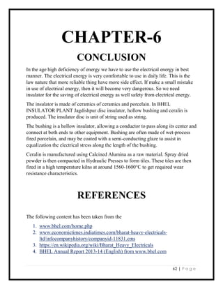 62 | P a g e
CHAPTER-6
CONCLUSION
In the age high deficiency of energy we have to use the electrical energy in best
manner. The electrical energy is very comfortable to use in daily life. This is the
law nature that more reliable thing have more side effect. If make a small mistake
in use of electrical energy, then it will become very dangerous. So we need
insulator for the saving of electrical energy as well safety from electrical energy.
The insulator is made of ceramics of ceramics and porcelain. In BHEL
INSULATOR PLANT Jagdishpur disc insulator, hollow bushing and ceralin is
produced. The insulator disc is unit of string used as string.
The bushing is a hollow insulator, allowing a conductor to pass along its center and
connect at both ends to other equipment. Bushing are often made of wet-process
fired porcelain, and may be coated with a semi-conducting glaze to assist in
equalization the electrical stress along the length of the bushing.
Ceralin is manufactured using Calcined Alumina as a raw material. Spray dried
powder is then compacted in Hydraulic Presses to form tiles. These tiles are then
fired in a high temperature kilns at around 1560-1600°Ϲ to get required wear
resistance characteristics.
REFERENCES
The following content has been taken from the
1. www.bhel.com/home.php
2. www.economictimes.indiatimes.com/bharat-heavy-electricals-
ltd/infocompanyhistory/companyid-11831.cms
3. https://en.wikipedia.org/wiki/Bharat_Heavy_Electricals
4. BHEL Annual Report 2013-14 (English) from www.bhel.com
 