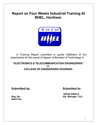 Report on Four Weeks Industrial Training At 
BHEL, Hardiwar. 
A Training Report submitted in partial fulfillment of the 
Submitted by: Submitted to: 
VIKAS SINGLA 
Reg. No.: (Dy. Manager, Tel.) 
Batch No.: 
I 
requirement for the award of degree of Bachelor of Technology in 
“ELECTRONICS & TELECOMMUNICATION ENGINEERING” 
Of 
COLLEGE OF ENGINEERING ROORKEE. 
 