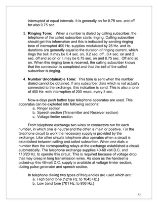 interrupted at equal intervals. It is generally on for 0.75 sec. and off 
for also 0.75 sec. 
3. Ringing Tone: When a number is dialed by calling subscriber, the 
telephone of the called subscriber starts ringing. Calling subscriber 
should get this information and this is indicated by sending ringing 
tone of interrupted 400 Hz. supplies modulated by 25 Hz. and its 
durations are generally equal to the duration of ringing current, which 
rings the bell. It may be 0.4 sec. on, 0.2 sec. off , 0.4 sec. on and 2 
sec. off and so on or it may be 0.75 sec. on and 0.75 sec. Off and so 
on. When this ringing tone is received, the calling subscriber knows 
that the connection is completed and that the bell of the called 
subscriber is ringing. 
4. Number Unobtainable Tone: This tone is sent when the number 
dialed cannot be obtained. If any subscriber dials which is not actually 
connected to the exchange, this indication is send. This is also a tone 
of 400 Hz. with interruption of 200 msec. every 3 sec. 
Now-a-days push button type telephone apparatus are used. This 
apparatus can be exploded into following sections: 
a. Ringer section 
b. Speech section (Transmitter and Receiver section) 
c. Voltage limiter section 
From telephone exchange two wires or connectors run for each 
number, in which one is neutral and the other is main or positive. For the 
telephone circuit to work the necessary supply is provided by the 
exchange. Like other circuits telephone also operates when a circuit is 
established between calling and called subscriber. When one dials a 
number then the corresponding relays at the exchange established a circuit 
automatically. The telephone exchange supplies 40-60 volt D.C. and 
110/20 Hz. to operate this circuit. This is required because of voltage drop 
that may creep in long transmission wires. As soon as the handset is 
picked-up this 48-volt D.C. supply is available at voltage limiter section, 
dialing pulse generator and speech section. 
In telephone dialing two types of frequencies are used which are: 
a. High band tone (1216 Hz. to 1645 Hz.) 
b. Low band tone (701 Hz. to 936 Hz.) 
XI 
 