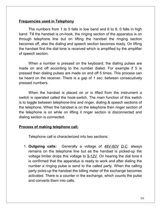 Frequencies used in Telephony 
The numbers from 1 to 5 falls in low band and 6 to 9, 0 falls in high 
band. Till the handset is on-hook, the ringing section of the apparatus is on 
through telephone line but on lifting the handset the ringing section 
becomes off, also the dialing and speech section becomes ready. On lifting 
the handset first the dial tone is received which is amplified by the amplifier 
of speech section. 
When a number is pressed on the keyboard, the dialing pulses are 
made on and off according to the number dialed. For example if 5 is 
pressed then dialing pulses are made on and off 5 times. This process can 
be heard on the receiver. There is a gap of 1 sec. between consecutively 
pressed numbers. 
When the handset is placed on or is lifted from the instrument a 
switch is operated called the hook-switch. The main function of this switch 
is to toggle between telephone-line and ringer, dialing & speech sections of 
the telephone. When the handset is on the telephone then ringer section of 
the telephone is on while on lifting it ringer section is disconnected and 
dialing section is connected. 
Process of making telephone call: 
Telephone call is characterized into two sections: 
1. Outgoing calls: Generally a voltage of 48V-60V D.C. always 
remains on the telephone line but as the handset is picked-up the 
voltage limiter drops this voltage to 9-12V. On hearing the dial tone it 
is confirmed that the apparatus is ready to work and after dialing the 
number a ringing pulse is send to the called party. When the calling 
party picks-up the handset the billing meter of the exchange becomes 
activated. There is a counter in the exchange, which counts the pulse 
and converts them into calls. 
XII 
 