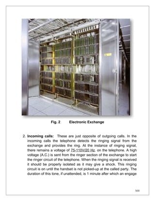 Fig. 2 Electronic Exchange 
2. Incoming calls: These are just opposite of outgoing calls. In the 
incoming calls the telephone detects the ringing signal from the 
exchange and provides the ring. At the instance of ringing signal, 
there remains a voltage of 75-110V/20 Hz. on the telephone. A high 
voltage (A.C.) is sent from the ringer section of the exchange to start 
the ringer circuit of the telephone. When the ringing signal is received 
it should be properly isolated as it may give a shock. This ringing 
circuit is on until the handset is not picked-up at the called party. The 
duration of this tone, if unattended, is 1 minute after which an engage 
XIII 
 