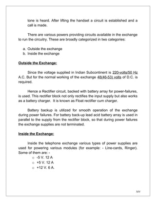 tone is heard. After lifting the handset a circuit is established and a 
call is made. 
There are various powers providing circuits available in the exchange 
to run the circuitry. These are broadly categorized in two categories: 
a. Outside the exchange 
b. Inside the exchange 
Outside the Exchange: 
Since the voltage supplied in Indian Subcontinent is 220-volts/50 Hz 
A.C. But for the normal working of the exchange 48(46-53) volts of D.C. is 
required. 
Hence a Rectifier circuit, backed with battery array for power-failures, 
is used. This rectifier block not only rectifies the input supply but also works 
as a battery charger. It is known as Float rectifier cum charger. 
Battery backup is utilized for smooth operation of the exchange 
during power failures. For battery back-up lead acid battery array is used in 
parallel to the supply from the rectifier block, so that during power failures 
the exchange supplies are not terminated. 
Inside the Exchange: 
Inside the telephone exchange various types of power supplies are 
used for powering various modules (for example: - Line-cards, Ringer). 
Some of them are: - 
o -5 V. 12 A 
o +5 V. 12 A 
o +12 V. 6 A. 
XIV 
 