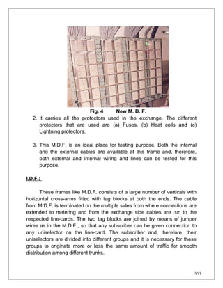 Fig. 4 New M. D. F. 
2. It carries all the protectors used in the exchange. The different 
protectors that are used are (a) Fuses, (b) Heat coils and (c) 
Lightning protectors. 
3. This M.D.F. is an ideal place for testing purpose. Both the internal 
and the external cables are available at this frame and, therefore, 
both external and internal wiring and lines can be tested for this 
purpose. 
I.D.F.: 
These frames like M.D.F. consists of a large number of verticals with 
horizontal cross-arms fitted with tag blocks at both the ends. The cable 
from M.D.F. is terminated on the multiple sides from where connections are 
extended to metering and from the exchange side cables are run to the 
respected line-cards. The two tag blocks are joined by means of jumper 
wires as in the M.D.F., so that any subscriber can be given connection to 
any uniselector on the line-card. The subscriber and, therefore, their 
uniselectors are divided into different groups and it is necessary for these 
groups to originate more or less the same amount of traffic for smooth 
distribution among different trunks. 
XVI 
 