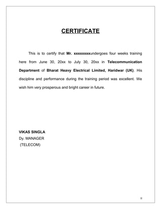 CERTIFICATE 
This is to certify that Mr. xxxxxxxxundergoes four weeks training 
here from June 30, 20xx to July 30, 20xx in Telecommunication 
Department of Bharat Heavy Electrical Limited, Haridwar (UK). His 
discipline and performance during the training period was excellent. We 
wish him very prosperous and bright career in future. 
VIKAS SINGLA 
Dy. MANAGER 
(TELECOM) 
II 
 