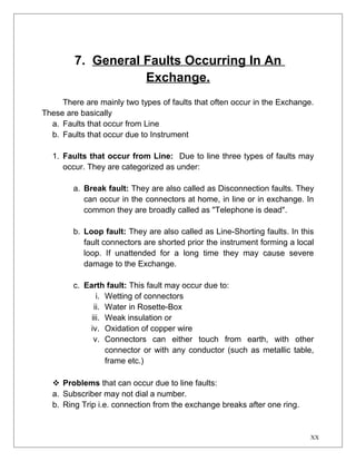 7. General Faults Occurring In An 
Exchange. 
There are mainly two types of faults that often occur in the Exchange. 
These are basically 
a. Faults that occur from Line 
b. Faults that occur due to Instrument 
1. Faults that occur from Line: Due to line three types of faults may 
occur. They are categorized as under: 
a. Break fault: They are also called as Disconnection faults. They 
can occur in the connectors at home, in line or in exchange. In 
common they are broadly called as "Telephone is dead". 
b. Loop fault: They are also called as Line-Shorting faults. In this 
fault connectors are shorted prior the instrument forming a local 
loop. If unattended for a long time they may cause severe 
damage to the Exchange. 
c. Earth fault: This fault may occur due to: 
i. Wetting of connectors 
ii. Water in Rosette-Box 
iii. Weak insulation or 
iv. Oxidation of copper wire 
v. Connectors can either touch from earth, with other 
connector or with any conductor (such as metallic table, 
frame etc.) 
 Problems that can occur due to line faults: 
a. Subscriber may not dial a number. 
b. Ring Trip i.e. connection from the exchange breaks after one ring. 
XX 
 