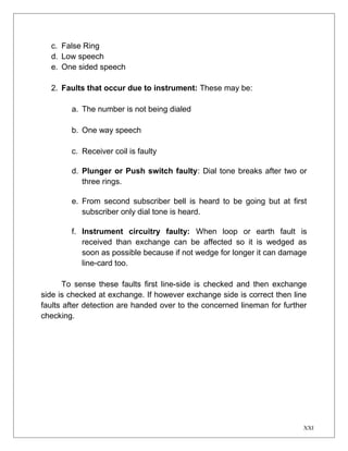 c. False Ring 
d. Low speech 
e. One sided speech 
2. Faults that occur due to instrument: These may be: 
a. The number is not being dialed 
b. One way speech 
c. Receiver coil is faulty 
d. Plunger or Push switch faulty: Dial tone breaks after two or 
three rings. 
e. From second subscriber bell is heard to be going but at first 
subscriber only dial tone is heard. 
f. Instrument circuitry faulty: When loop or earth fault is 
received than exchange can be affected so it is wedged as 
soon as possible because if not wedge for longer it can damage 
line-card too. 
To sense these faults first line-side is checked and then exchange 
side is checked at exchange. If however exchange side is correct then line 
faults after detection are handed over to the concerned lineman for further 
checking. 
XXI 
 