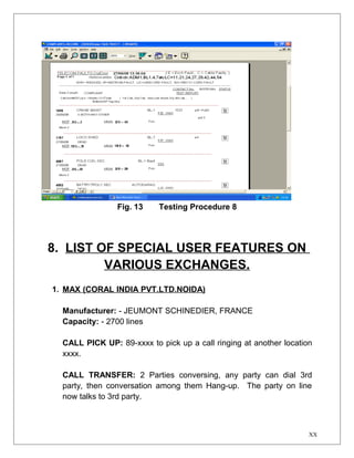 Fig. 13 Testing Procedure 8 
8. LIST OF SPECIAL USER FEATURES ON 
VARIOUS EXCHANGES. 
1. MAX (CORAL INDIA PVT.LTD.NOIDA) 
Manufacturer: - JEUMONT SCHINEDIER, FRANCE 
Capacity: - 2700 lines 
CALL PICK UP: 89-xxxx to pick up a call ringing at another location 
xxxx. 
CALL TRANSFER: 2 Parties conversing, any party can dial 3rd 
party, then conversation among them Hang-up. The party on line 
now talks to 3rd party. 
XX 
 