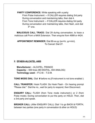 PARTY CONFERENCE: While speaking with a party: 
From Pulse Instrument: -- If CALLER requires dialing 3rd party 
During conversation and maintaining talks, then dial 4. 
From Tone Instrument: -- If CALLER requires dialing 3rd party 
During conversation and maintaining talks, then flash, and dial 
4th one. 
MALICIOUS CALL TRACE: Dial 29 during conversation, to trace a 
malicious call From a MAX Extension. Then enquire from 4999 or 4424. 
APPOINTMENT REMINDER: Dial 80-xx-yy {xx=hr, yy=min}. 
To Cancel: Dial 27. 
2. EPABX=ALCATEL 4400 
Manufacturer: - ALCATEL, FRANCE 
Capacity: - 500 lines (96 DIGITAL, 404 ANALOG) 
Technology used: - P.C.M. - T.D.M. 
TONE MODE DIAL: Dial # before no.{If instrument is not tone enabled ) 
CALL TRANSFER: Hook FLASH: Do Hook Flash - On hearing prompt 
"Please dial." Dial the no., wait for party to respond, then Disconnect. 
ENQUIRY CALL: FLASH (from Tone mode instrument.) or 2 (from 
Pulse mode). During conversation to put the party on HOLD. Then, dial 
a 3rd party and speak. 
BROKER CALL: (After ENQUIRY CALL): Dial 1 to go BACK & FORTH, 
between two parties (one party in conversation & other on HOLD) 
XX 
 