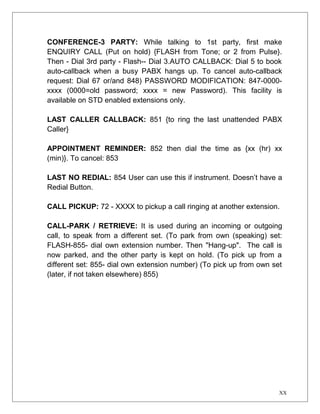 CONFERENCE-3 PARTY: While talking to 1st party, first make 
ENQUIRY CALL (Put on hold) {FLASH from Tone; or 2 from Pulse}. 
Then - Dial 3rd party - Flash-- Dial 3.AUTO CALLBACK: Dial 5 to book 
auto-callback when a busy PABX hangs up. To cancel auto-callback 
request: Dial 67 or/and 848) PASSWORD MODIFICATION: 847-0000- 
xxxx (0000=old password; xxxx = new Password). This facility is 
available on STD enabled extensions only. 
LAST CALLER CALLBACK: 851 {to ring the last unattended PABX 
Caller} 
APPOINTMENT REMINDER: 852 then dial the time as {xx (hr) xx 
(min)}. To cancel: 853 
LAST NO REDIAL: 854 User can use this if instrument. Doesn’t have a 
Redial Button. 
CALL PICKUP: 72 - XXXX to pickup a call ringing at another extension. 
CALL-PARK / RETRIEVE: It is used during an incoming or outgoing 
call, to speak from a different set. (To park from own (speaking) set: 
FLASH-855- dial own extension number. Then "Hang-up". The call is 
now parked, and the other party is kept on hold. (To pick up from a 
different set: 855- dial own extension number) (To pick up from own set 
(later, if not taken elsewhere) 855) 
XX 
 