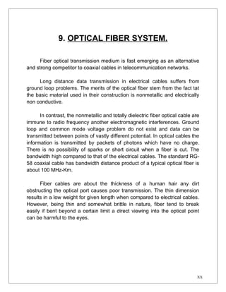 9. OPTICAL FIBER SYSTEM. 
Fiber optical transmission medium is fast emerging as an alternative 
and strong competitor to coaxial cables in telecommunication networks. 
Long distance data transmission in electrical cables suffers from 
ground loop problems. The merits of the optical fiber stem from the fact tat 
the basic material used in their construction is nonmetallic and electrically 
non conductive. 
In contrast, the nonmetallic and totally dielectric fiber optical cable are 
immune to radio frequency another electromagnetic interferences. Ground 
loop and common mode voltage problem do not exist and data can be 
transmitted between points of vastly different potential. In optical cables the 
information is transmitted by packets of photons which have no charge. 
There is no possibility of sparks or short circuit when a fiber is cut. The 
bandwidth high compared to that of the electrical cables. The standard RG- 
58 coaxial cable has bandwidth distance product of a typical optical fiber is 
about 100 MHz-Km. 
Fiber cables are about the thickness of a human hair any dirt 
obstructing the optical port causes poor transmission. The thin dimension 
results in a low weight for given length when compared to electrical cables. 
However, being thin and somewhat brittle in nature, fiber tend to break 
easily if bent beyond a certain limit a direct viewing into the optical point 
can be harmful to the eyes. 
XX 
 