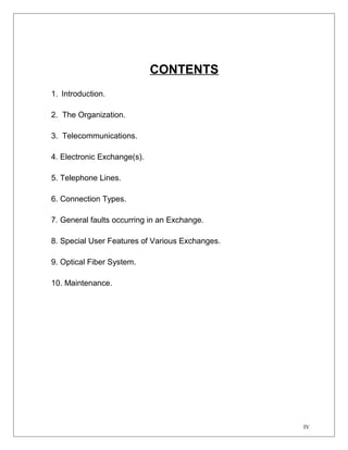 CONTENTS 
1. Introduction. 
2. The Organization. 
3. Telecommunications. 
4. Electronic Exchange(s). 
5. Telephone Lines. 
6. Connection Types. 
7. General faults occurring in an Exchange. 
8. Special User Features of Various Exchanges. 
9. Optical Fiber System. 
10. Maintenance. 
IV 
 