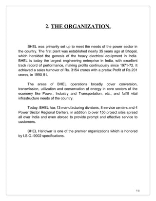2. THE ORGANIZATION. 
BHEL was primarily set up to meet the needs of the power sector in 
the country. The first plant was established nearly 35 years ago at Bhopal, 
which heralded the genesis of the heavy electrical equipment in India. 
BHEL is today the largest engineering enterprise in India, with excellent 
track record of performance, making profits continuously since 1971-72. It 
achieved a sales turnover of Rs. 3154 crores with a pretax Profit of Rs.201 
crores, in 1990-91. 
The areas of BHEL operations broadly cover conversion, 
transmission, utilization and conservation of energy in core sectors of the 
economy like Power, Industry and Transportation, etc., and fulfill vital 
infrastructure needs of the country. 
Today, BHEL has 13 manufacturing divisions, 8 service centers and 4 
Power Sector Regional Centers, in addition to over 150 project sites spread 
all over India and even abroad to provide prompt and effective service to 
customers. 
BHEL Haridwar is one of the premier organizations which is honored 
by I.S.O.-9002 specifications. 
VII 
 